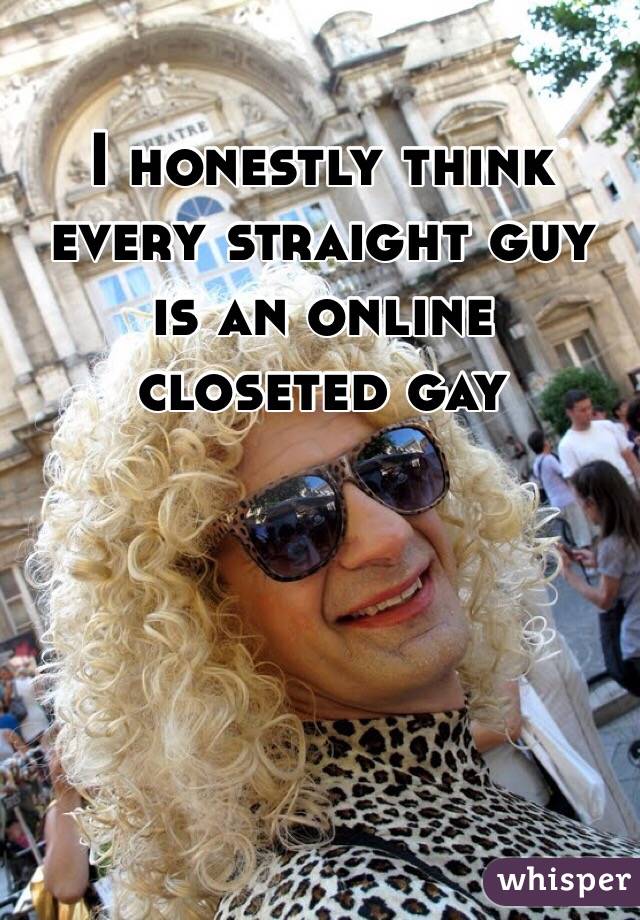 I honestly think every straight guy is an online closeted gay