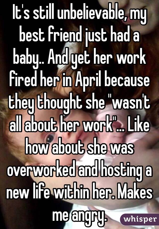 It's still unbelievable, my best friend just had a baby.. And yet her work fired her in April because they thought she "wasn't all about her work"... Like how about she was overworked and hosting a new life within her. Makes me angry.