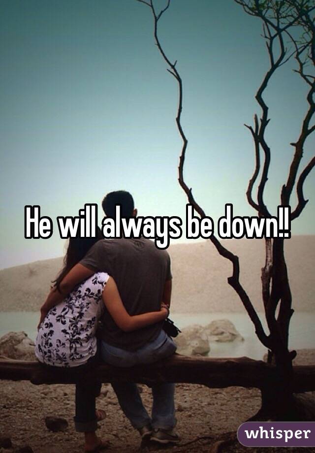 He will always be down!! 