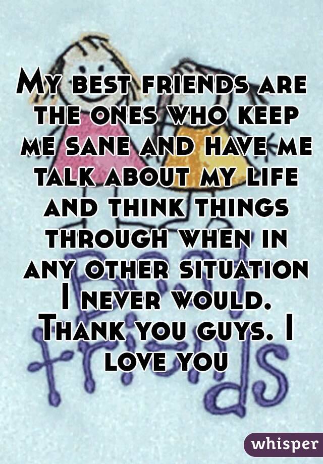 My best friends are the ones who keep me sane and have me talk about my life and think things through when in any other situation I never would. Thank you guys. I love you