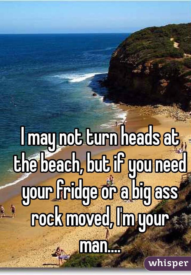 I may not turn heads at the beach, but if you need your fridge or a big ass rock moved, I'm your man.... 