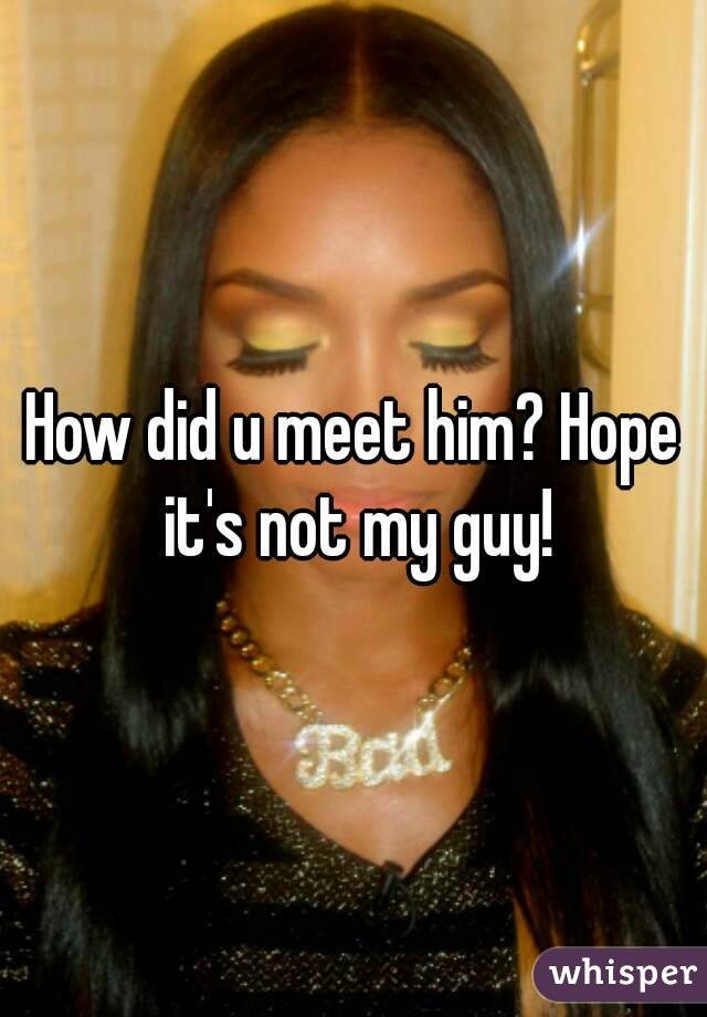 How did u meet him? Hope it's not my guy!