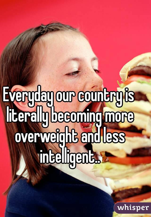 Everyday our country is literally becoming more overweight and less intelligent..