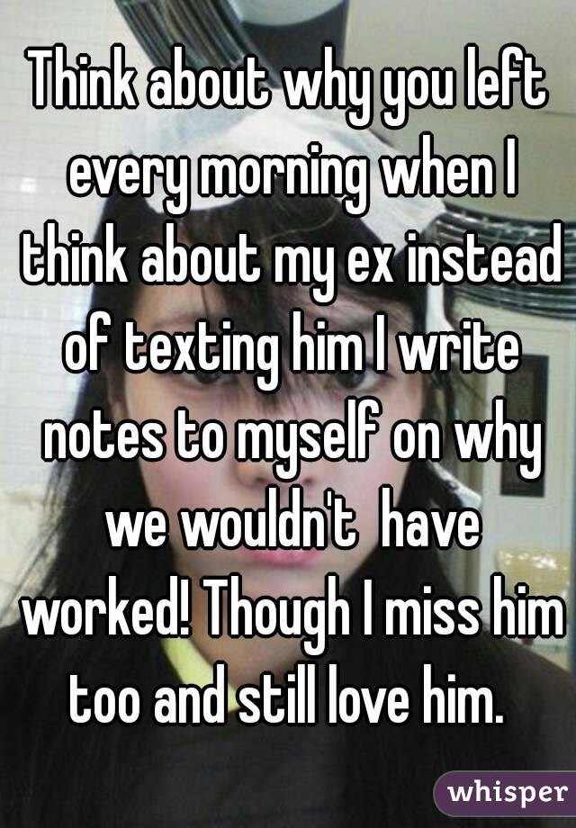 Think about why you left every morning when I think about my ex instead of texting him I write notes to myself on why we wouldn't  have worked! Though I miss him too and still love him. 