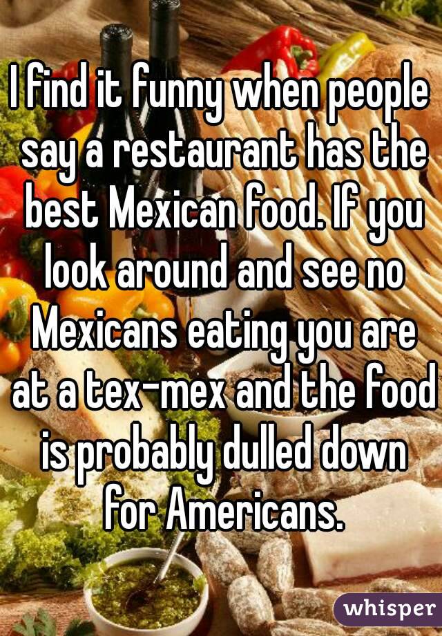 I find it funny when people say a restaurant has the best Mexican food. If you look around and see no Mexicans eating you are at a tex-mex and the food is probably dulled down for Americans.