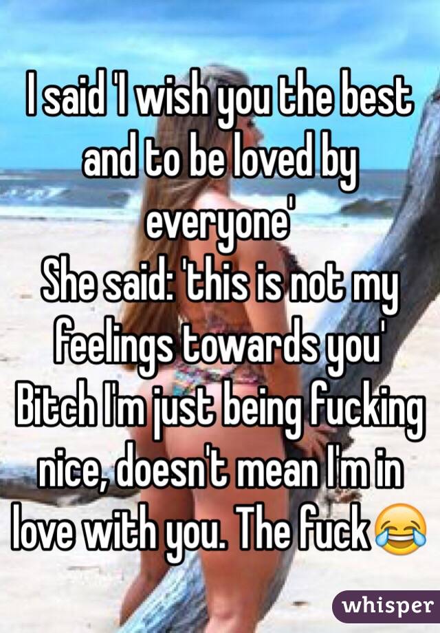 I said 'I wish you the best and to be loved by everyone'
She said: 'this is not my feelings towards you'
Bitch I'm just being fucking nice, doesn't mean I'm in love with you. The fuckðŸ˜‚