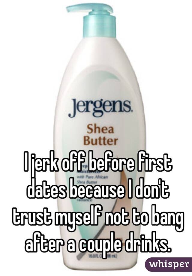 I jerk off before first dates because I don't trust myself not to bang after a couple drinks. 