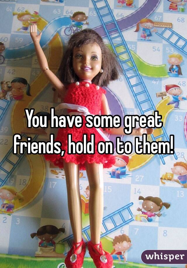 You have some great friends, hold on to them! 