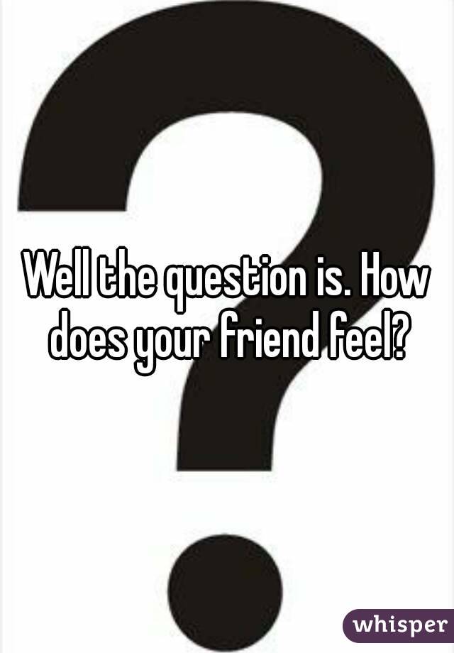 Well the question is. How does your friend feel?