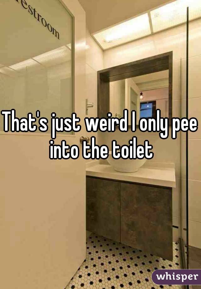 That's just weird I only pee into the toilet