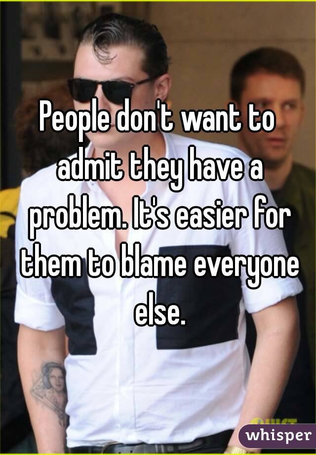 People don't want to admit they have a problem. It's easier for them to blame everyone else.