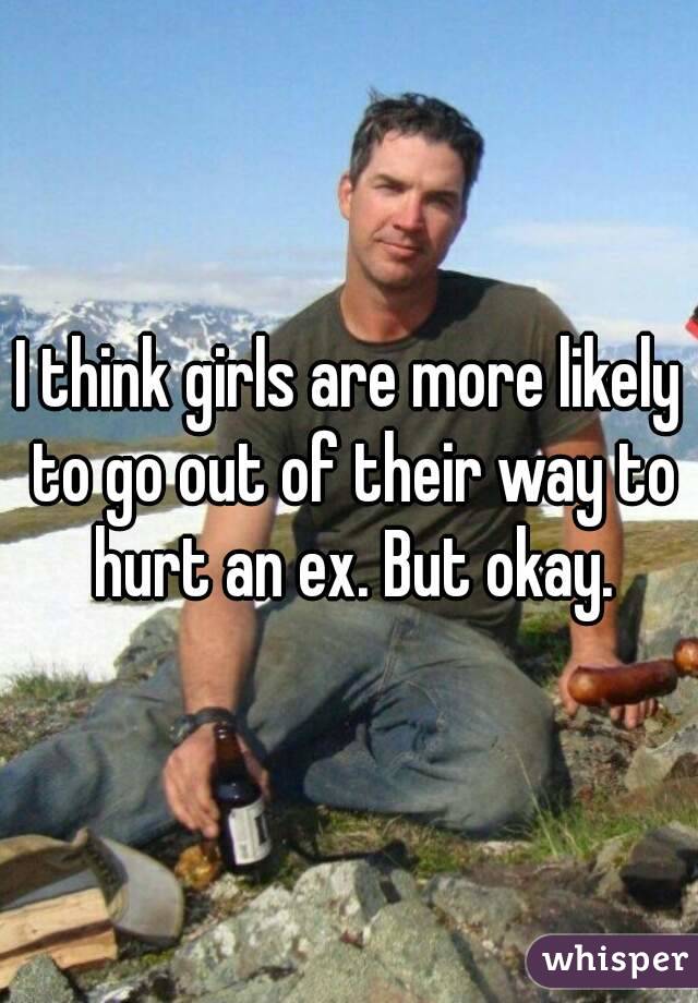 I think girls are more likely to go out of their way to hurt an ex. But okay.