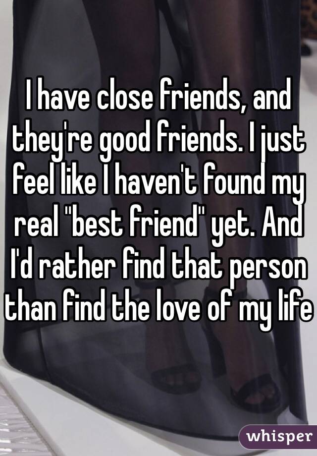 I have close friends, and they're good friends. I just feel like I haven't found my real "best friend" yet. And I'd rather find that person than find the love of my life