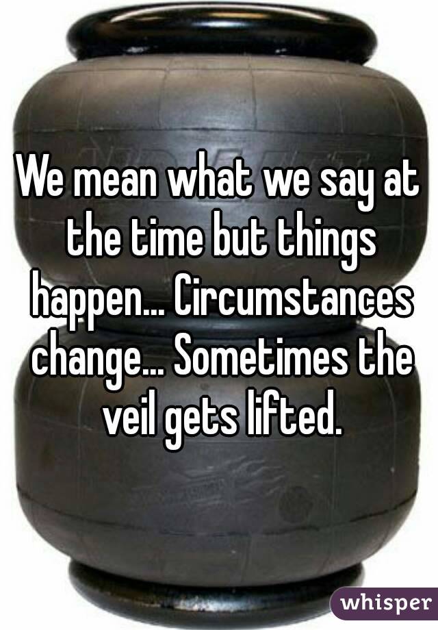 We mean what we say at the time but things happen... Circumstances change... Sometimes the veil gets lifted.