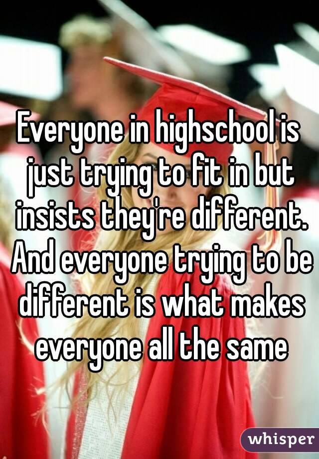Everyone in highschool is just trying to fit in but insists they're different. And everyone trying to be different is what makes everyone all the same
