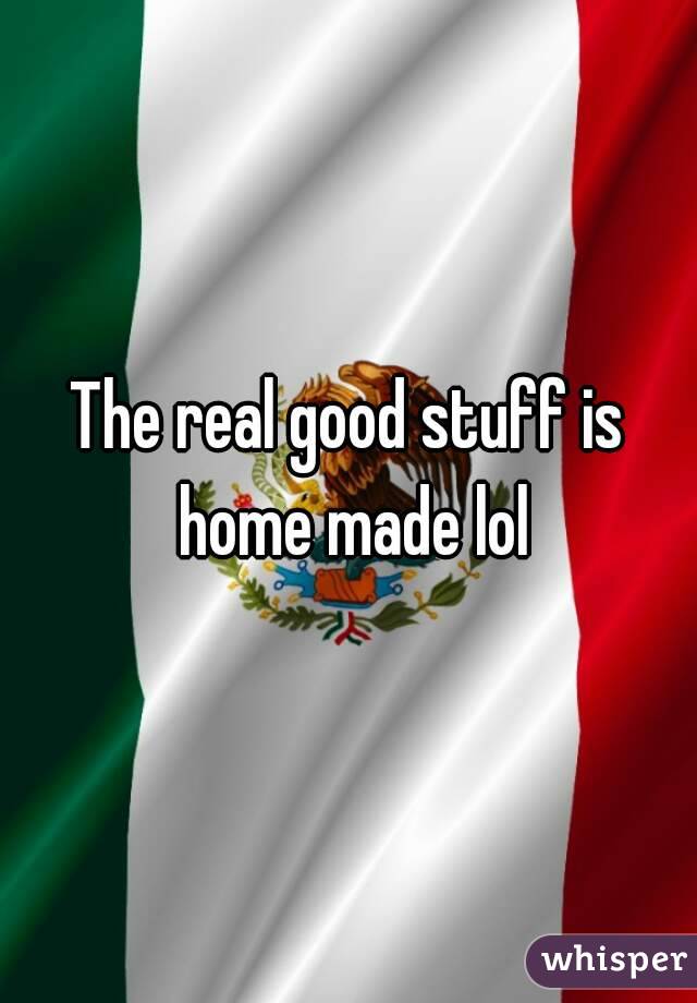 The real good stuff is home made lol