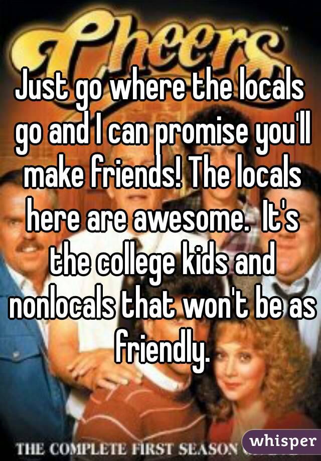 Just go where the locals go and I can promise you'll make friends! The locals here are awesome.  It's the college kids and nonlocals that won't be as friendly.