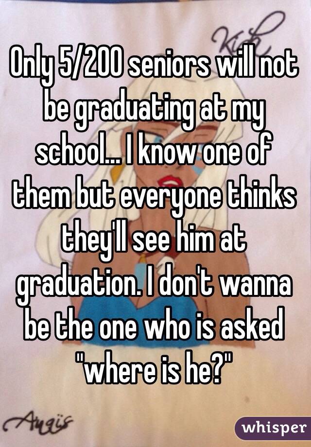 Only 5/200 seniors will not be graduating at my school... I know one of them but everyone thinks they'll see him at graduation. I don't wanna be the one who is asked "where is he?"