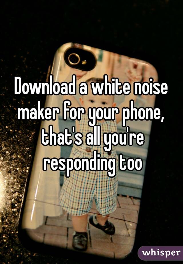 Download a white noise maker for your phone,  that's all you're responding too