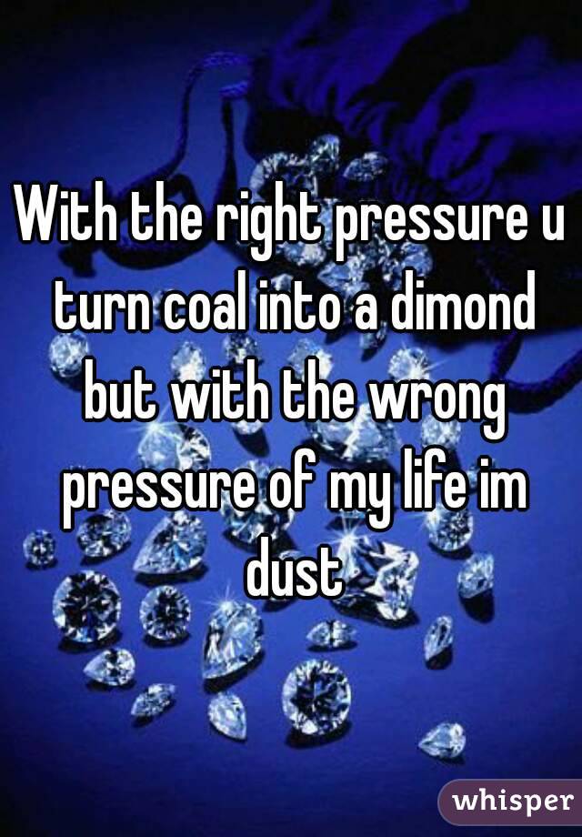 With the right pressure u turn coal into a dimond but with the wrong pressure of my life im dust