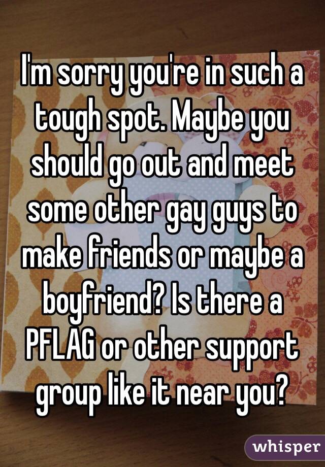 I'm sorry you're in such a tough spot. Maybe you should go out and meet some other gay guys to make friends or maybe a boyfriend? Is there a PFLAG or other support group like it near you?