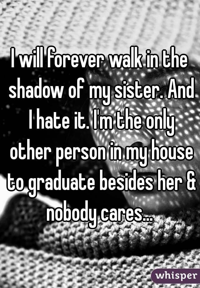I will forever walk in the shadow of my sister. And I hate it. I'm the only other person in my house to graduate besides her & nobody cares... 