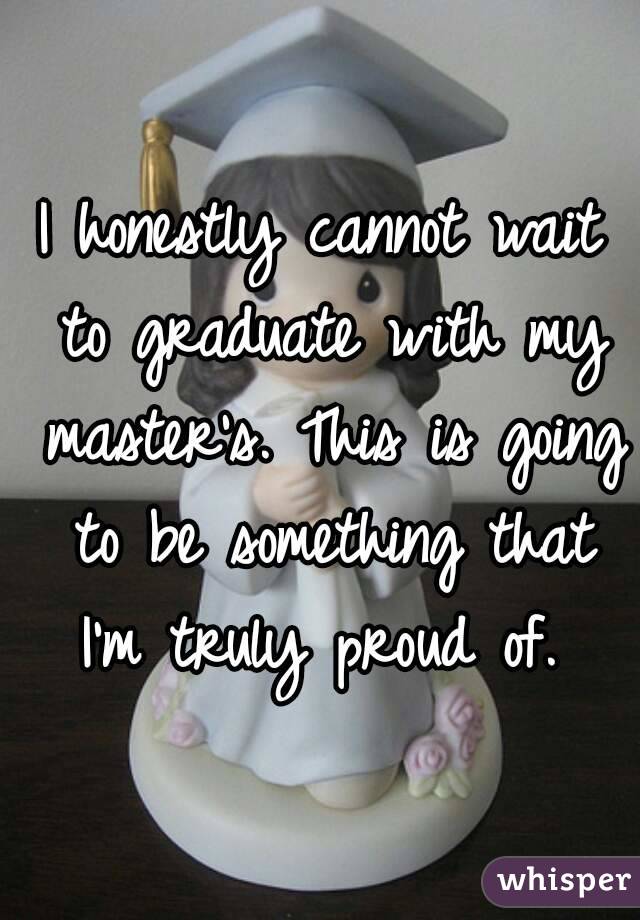 I honestly cannot wait to graduate with my master's. This is going to be something that I'm truly proud of. 