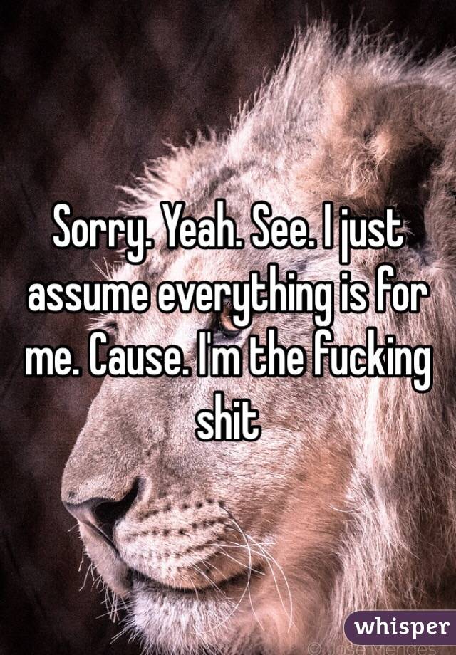 Sorry. Yeah. See. I just assume everything is for me. Cause. I'm the fucking shit 