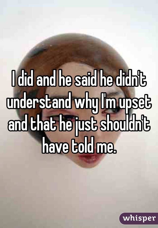 I did and he said he didn't understand why I'm upset and that he just shouldn't have told me.
