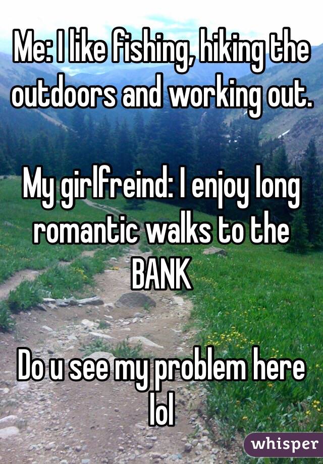 Me: I like fishing, hiking the outdoors and working out.

My girlfreind: I enjoy long romantic walks to the BANK

Do u see my problem here lol