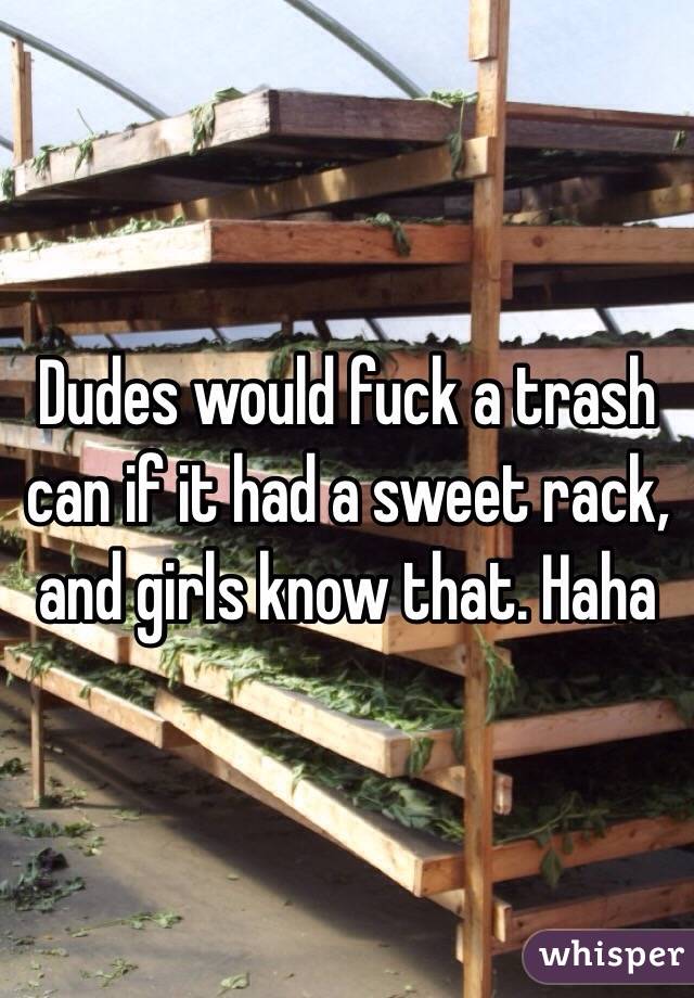 Dudes would fuck a trash can if it had a sweet rack, and girls know that. Haha