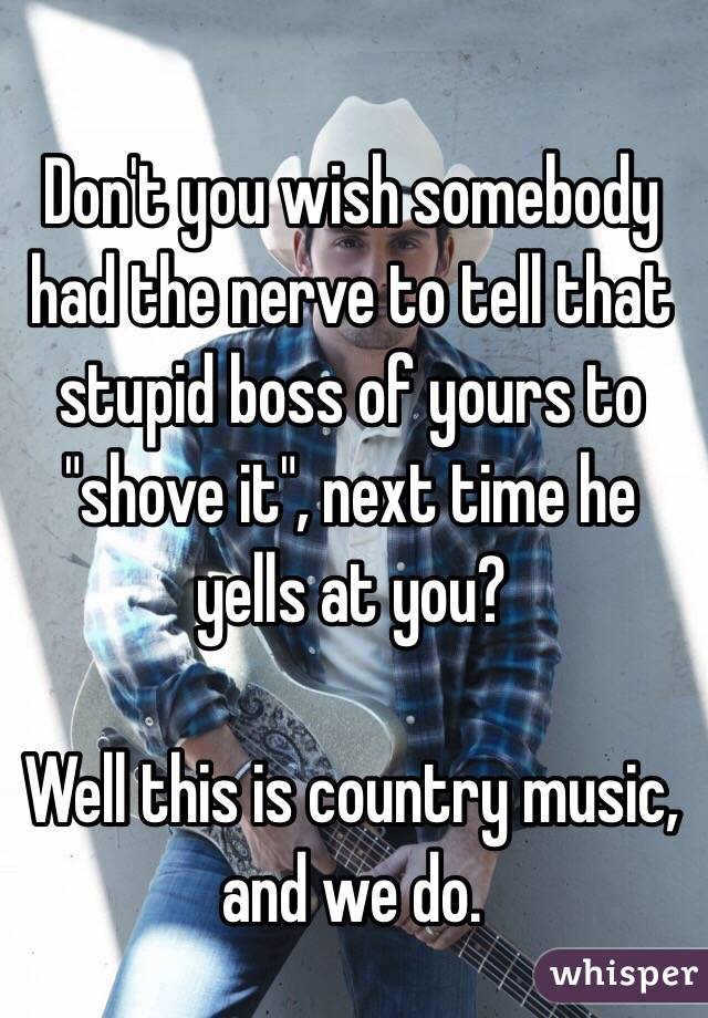 Don't you wish somebody had the nerve to tell that stupid boss of yours to "shove it", next time he yells at you?

Well this is country music, 
and we do.