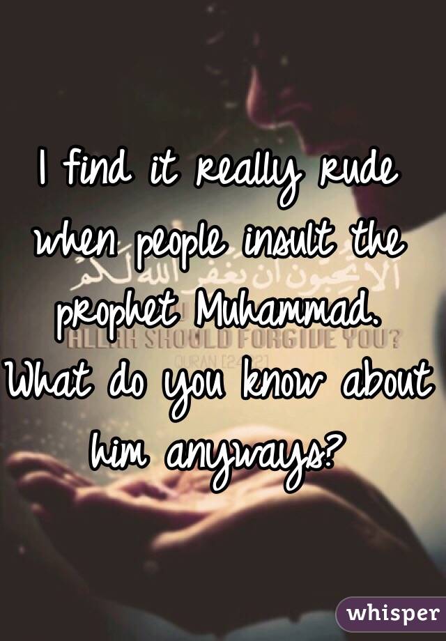 I find it really rude when people insult the prophet Muhammad. What do you know about him anyways?