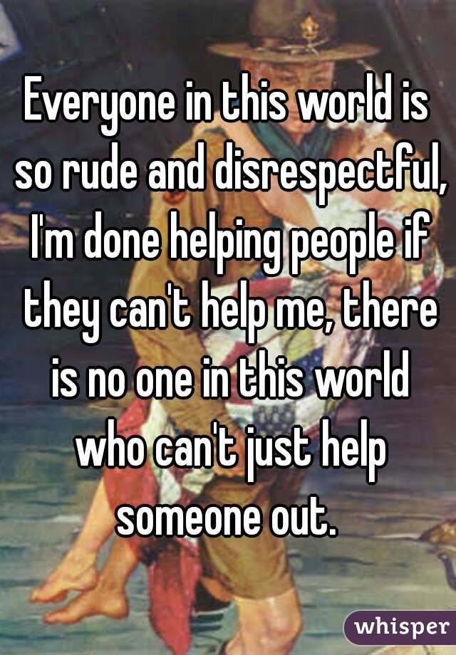 Everyone in this world is so rude and disrespectful, I'm done helping people if they can't help me, there is no one in this world who can't just help someone out. 