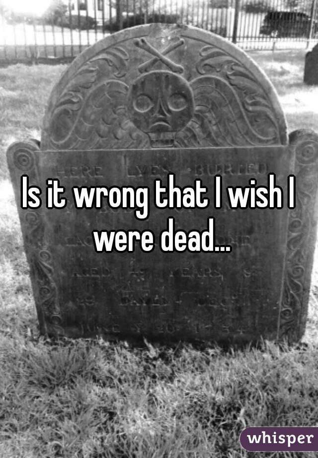 Is it wrong that I wish I were dead...