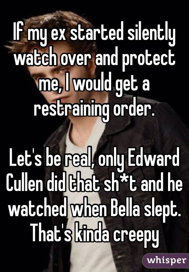 If my ex started silently watch over and protect me, I would get a restraining order. 

Let's be real, only Edward Cullen did that sh*t and he watched when Bella slept. That's kinda creepy
