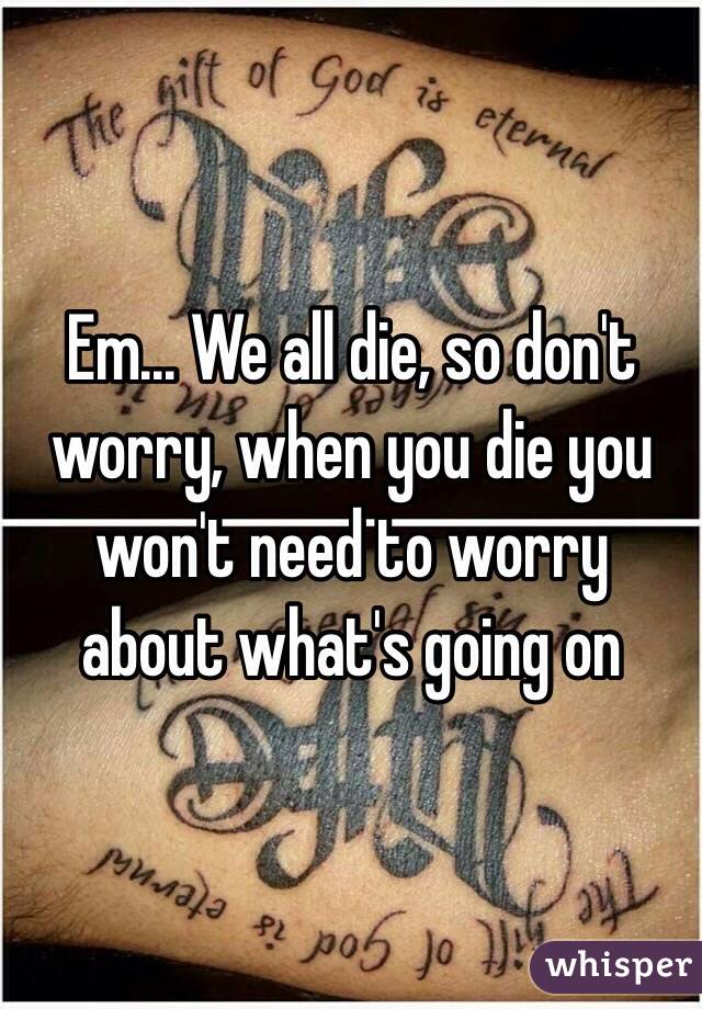 Em... We all die, so don't worry, when you die you won't need to worry about what's going on 