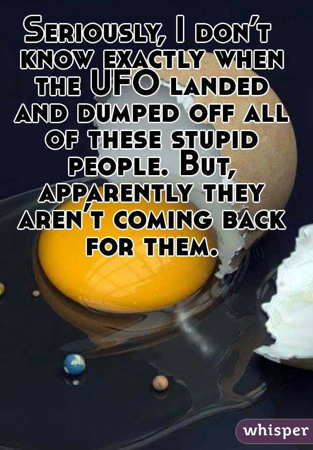 Seriously, I don’t know exactly when the UFO landed and dumped off all of these stupid people. But, apparently they aren’t coming back for them.