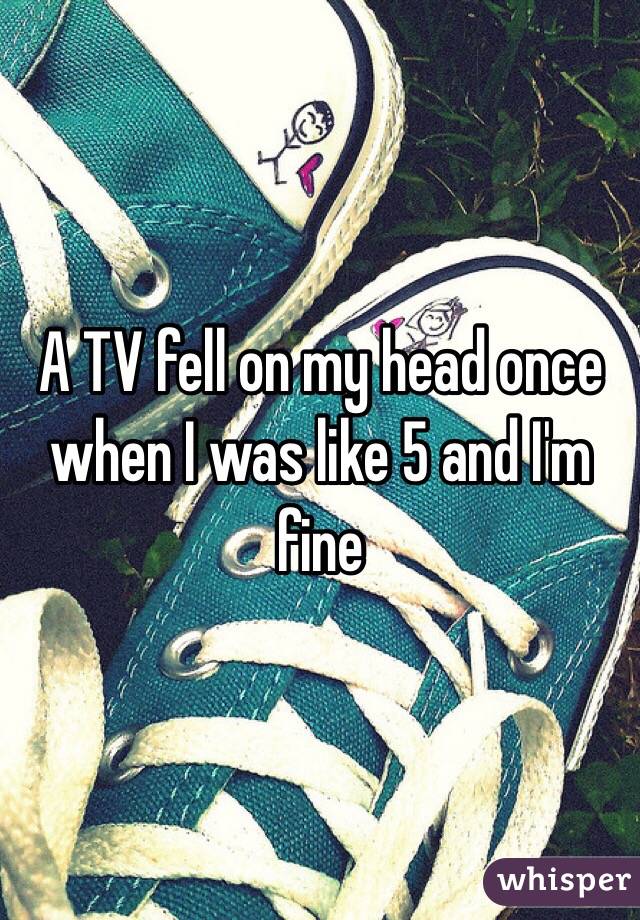 A TV fell on my head once when I was like 5 and I'm fine 