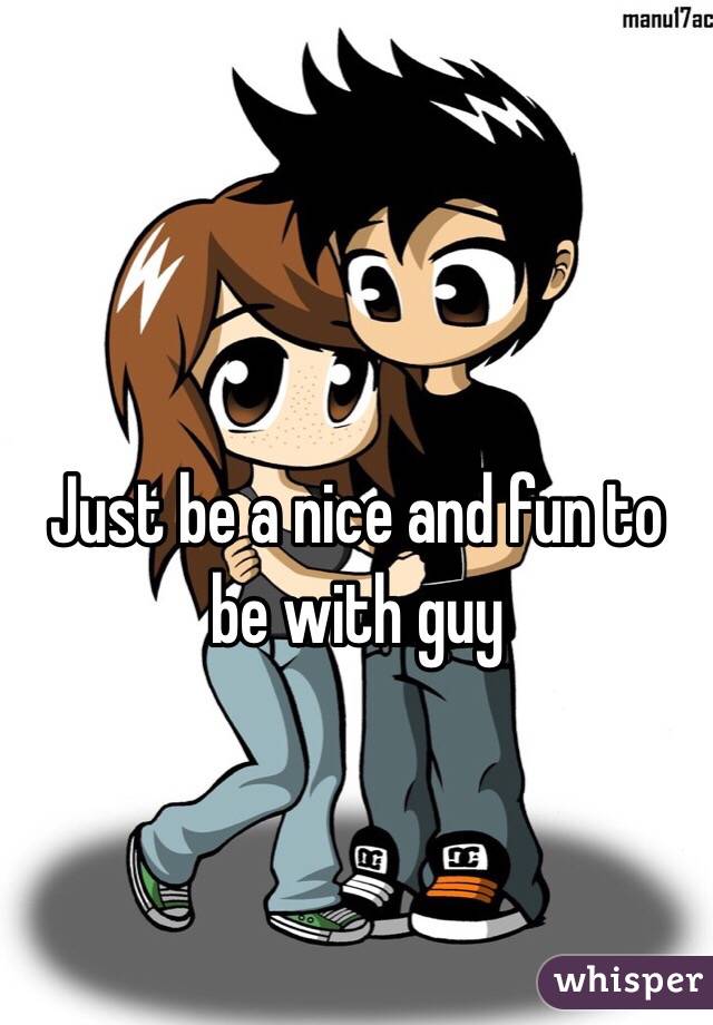 Just be a nice and fun to be with guy