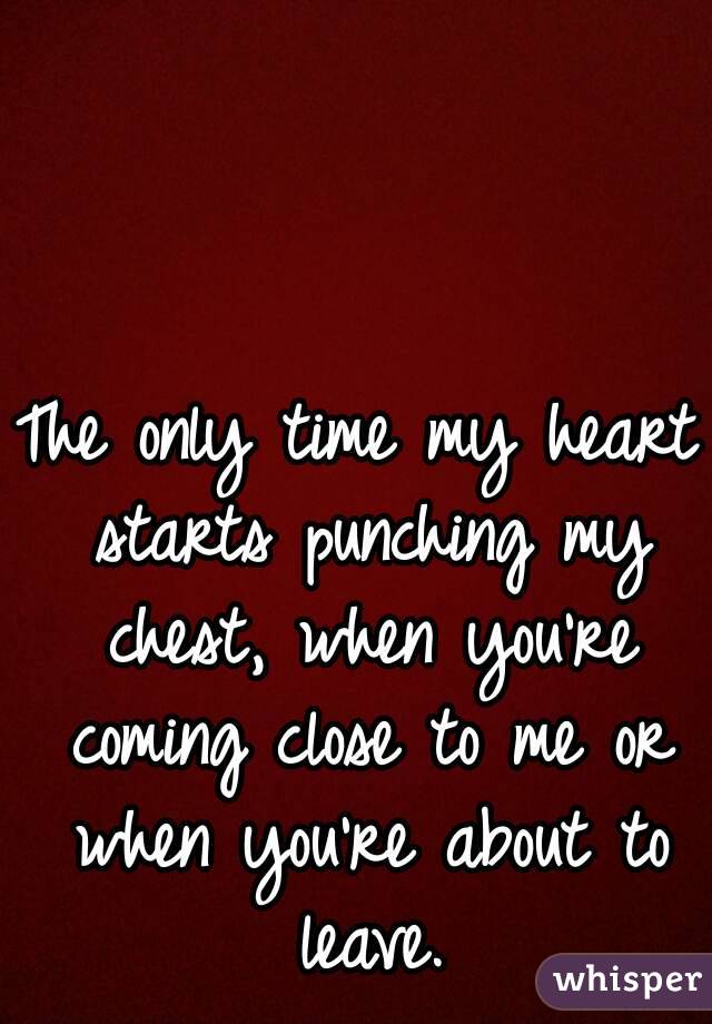 The only time my heart starts punching my chest, when you're coming close to me or when you're about to leave.