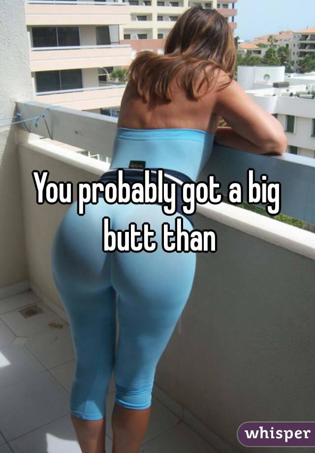 You probably got a big butt than