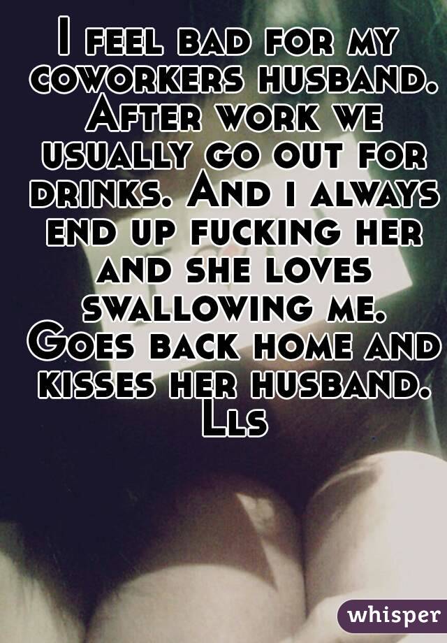 I feel bad for my coworkers husband. After work we usually go out for drinks. And i always end up fucking her and she loves swallowing me. Goes back home and kisses her husband. Lls