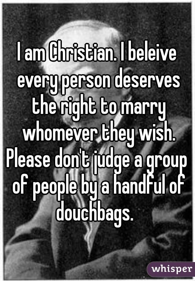 I am Christian. I beleive every person deserves the right to marry whomever they wish.
Please don't judge a group of people by a handful of douchbags.  