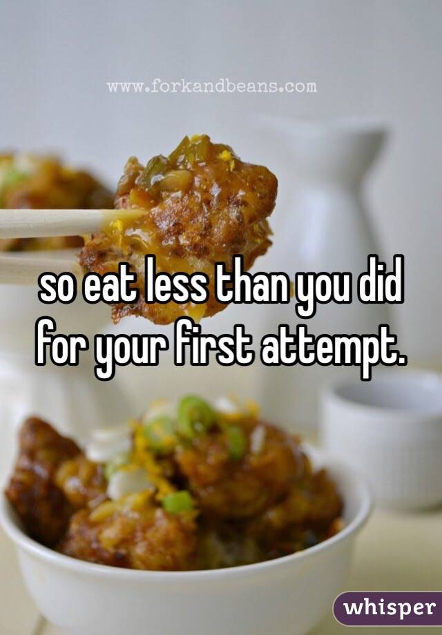 so eat less than you did for your first attempt.