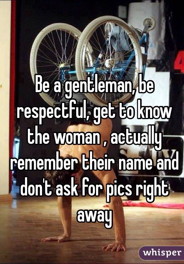 Be a gentleman, be respectful, get to know the woman , actually remember their name and don't ask for pics right away 