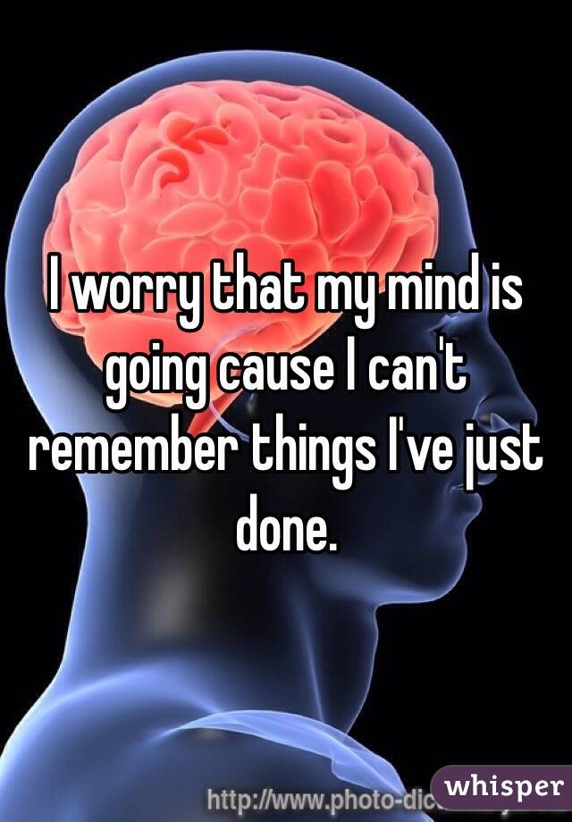 I worry that my mind is going cause I can't remember things I've just done.