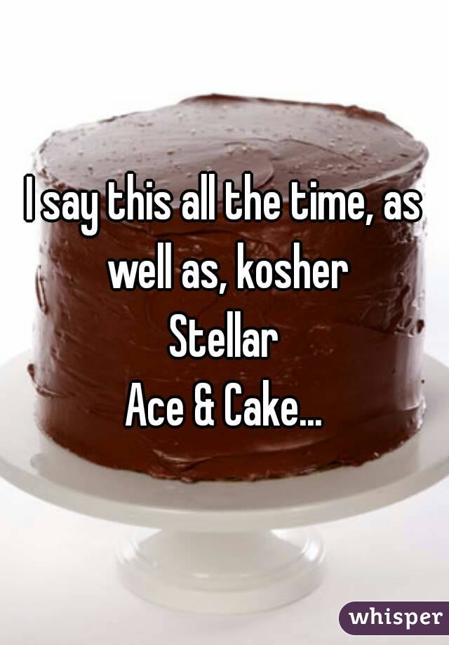 I say this all the time, as well as, kosher
Stellar
Ace & Cake...

