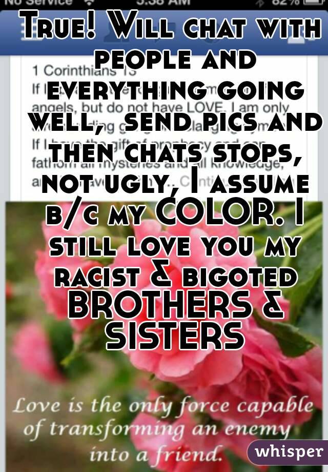 True! Will chat with people and everything going well,  send pics and then chats stops, not ugly, I assume b/c my COLOR. I still love you my racist & bigoted BROTHERS & SISTERS