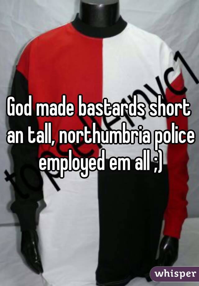 God made bastards short an tall, northumbria police employed em all ;)